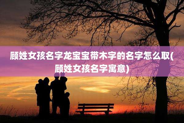 顾姓女孩名字龙宝宝带木字的名字怎么取(顾姓女孩名字寓意)