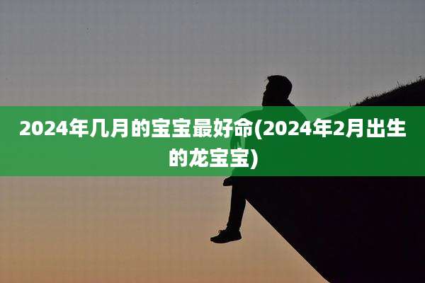 2024年几月的宝宝最好命(2024年2月出生的龙宝宝)