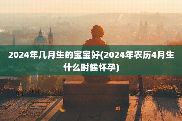 2024年几月生的宝宝好(2024年农历4月生什么时候怀孕)