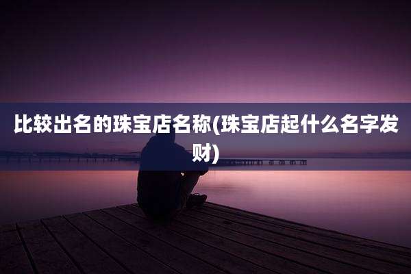 比较出名的珠宝店名称(珠宝店起什么名字发财)