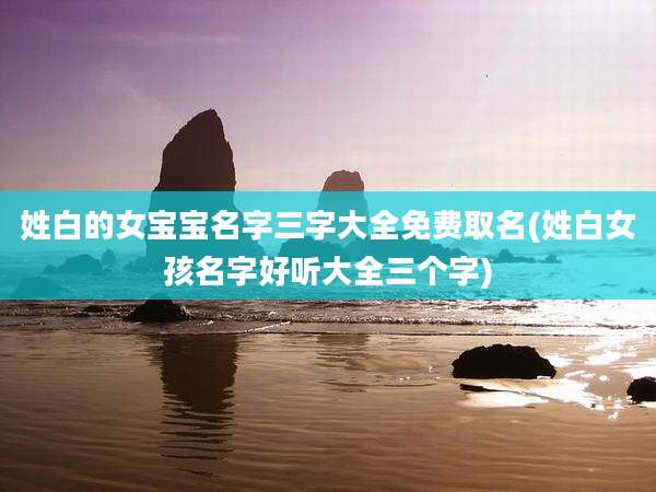 姓白的女宝宝名字三字大全免费取名(姓白女孩名字好听大全三个字)