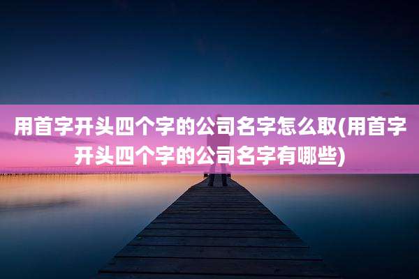 用首字开头四个字的公司名字怎么取(用首字开头四个字的公司名字有哪些)