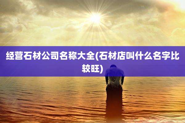 经营石材公司名称大全(石材店叫什么名字比较旺)
