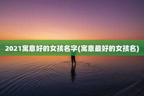 2021寓意好的女孩名字(寓意最好的女孩名)