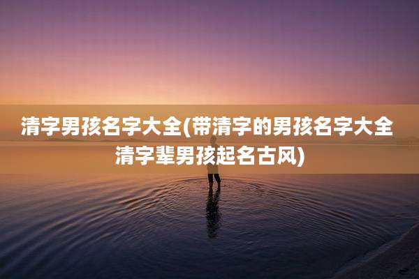 清字男孩名字大全(带清字的男孩名字大全 清字辈男孩起名古风)