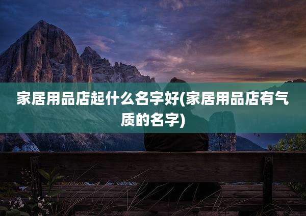 家居用品店起什么名字好(家居用品店有气质的名字)