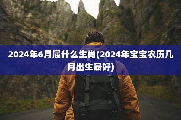 2024年6月属什么生肖(2024年宝宝农历几月出生最好)
