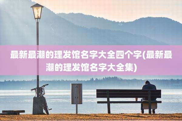 最新最潮的理发馆名字大全四个字(最新最潮的理发馆名字大全集)