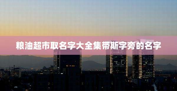 粮油超市取名字大全集带斯字旁的名字