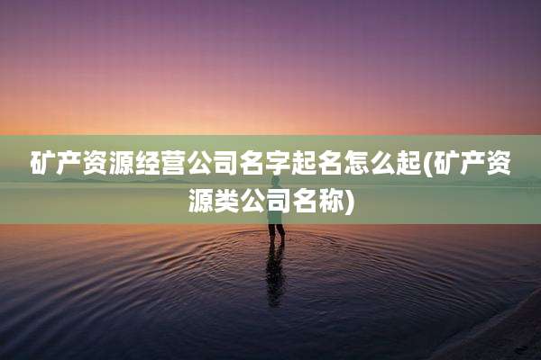 矿产资源经营公司名字起名怎么起(矿产资源类公司名称)