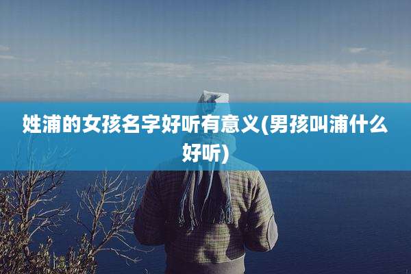 姓浦的女孩名字好听有意义(男孩叫浦什么好听)
