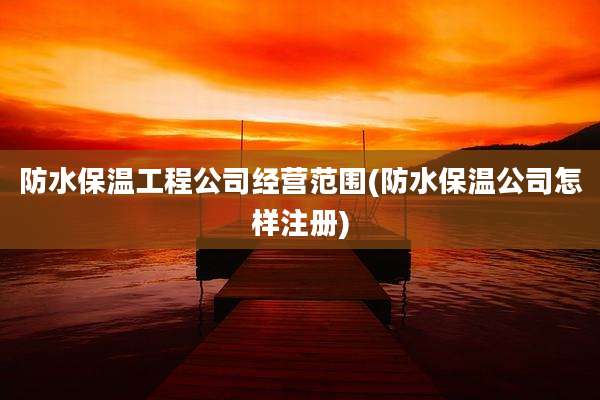 防水保温工程公司经营范围(防水保温公司怎样注册)