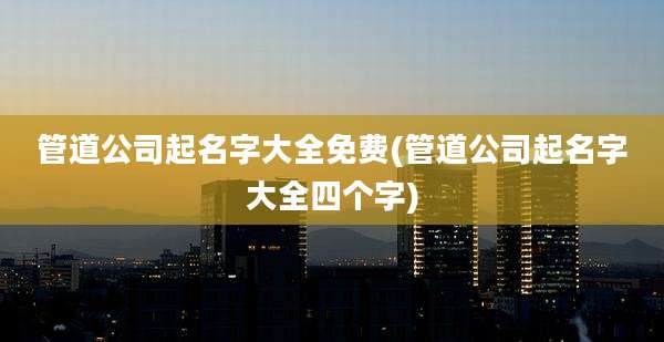 管道公司起名字大全免费(管道公司起名字大全四个字)