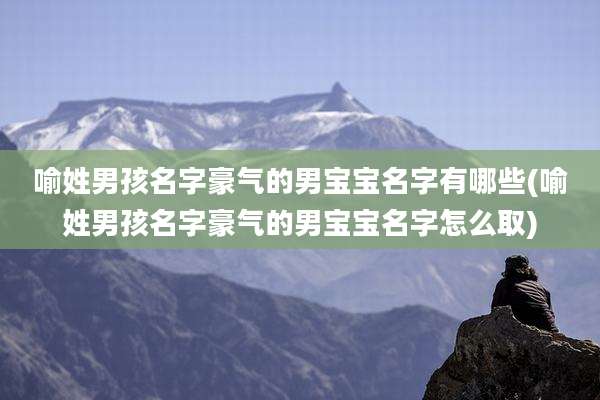 喻姓男孩名字豪气的男宝宝名字有哪些(喻姓男孩名字豪气的男宝宝名字怎么取)