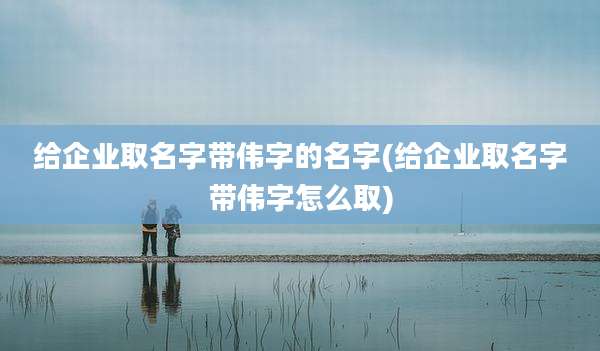 给企业取名字带伟字的名字(给企业取名字带伟字怎么取)