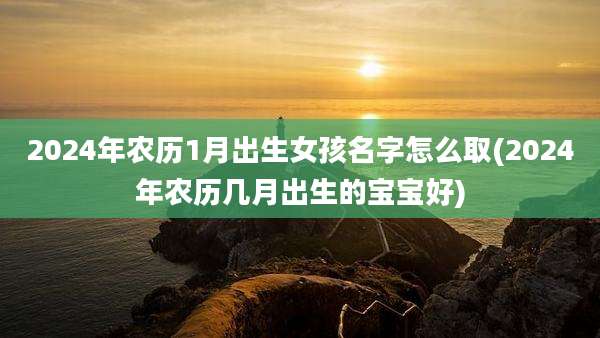 2024年农历1月出生女孩名字怎么取(2024年农历几月出生的宝宝好)