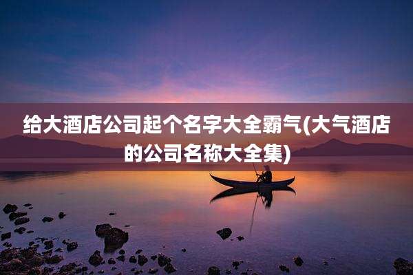 给大酒店公司起个名字大全霸气(大气酒店的公司名称大全集)