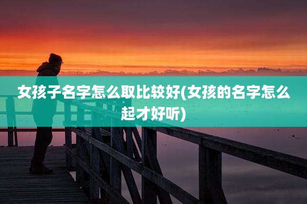 女孩子名字怎么取比较好(女孩的名字怎么起才好听)