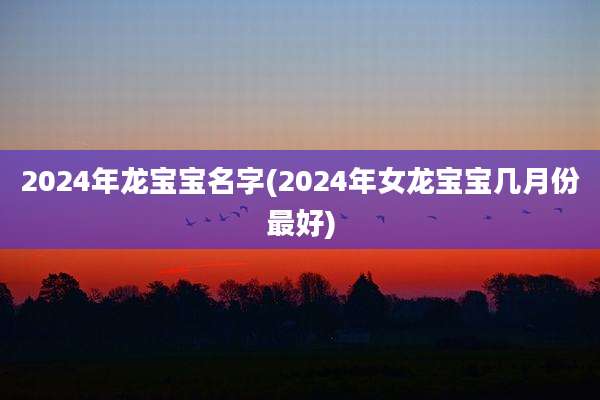 2024年龙宝宝名字(2024年女龙宝宝几月份最好)
