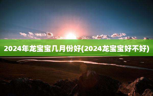 2024年龙宝宝几月份好(2024龙宝宝好不好)