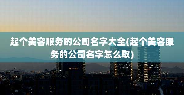 起个美容服务的公司名字大全(起个美容服务的公司名字怎么取)