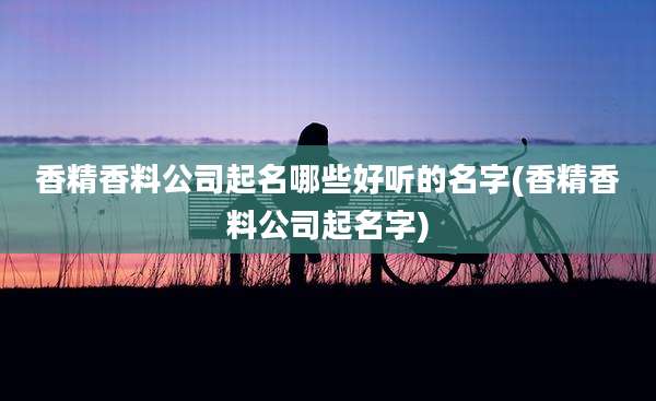 香精香料公司起名哪些好听的名字(香精香料公司起名字)