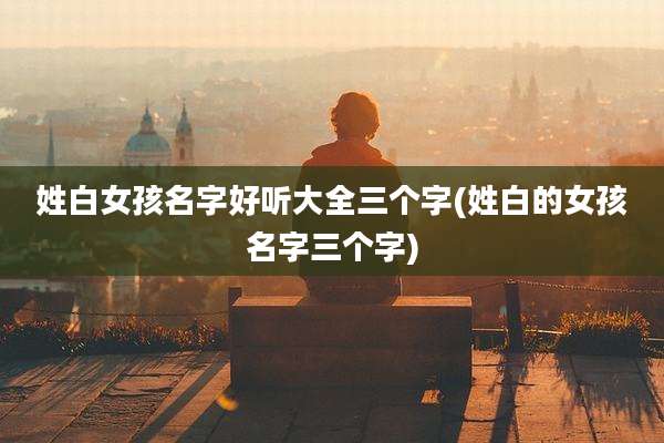 姓白女孩名字好听大全三个字(姓白的女孩名字三个字)