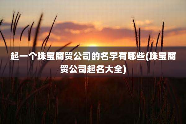 起一个珠宝商贸公司的名字有哪些(珠宝商贸公司起名大全)
