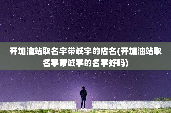 开加油站取名字带诚字的店名(开加油站取名字带诚字的名字好吗)