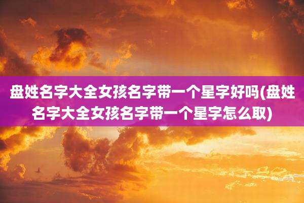 盘姓名字大全女孩名字带一个星字好吗(盘姓名字大全女孩名字带一个星字怎么取)
