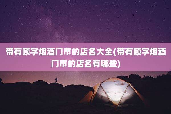 带有颐字烟酒门市的店名大全(带有颐字烟酒门市的店名有哪些)