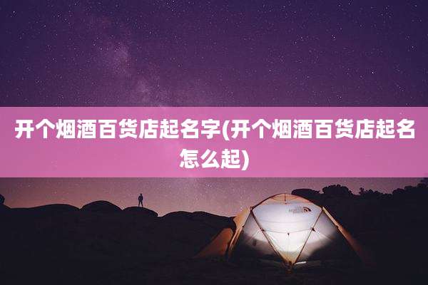 开个烟酒百货店起名字(开个烟酒百货店起名怎么起)