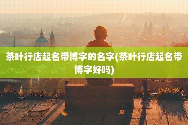 茶叶行店起名带博字的名字(茶叶行店起名带博字好吗)