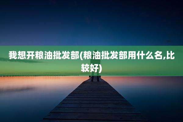 我想开粮油批发部(粮油批发部用什么名,比较好)