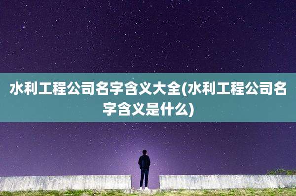 水利工程公司名字含义大全(水利工程公司名字含义是什么)