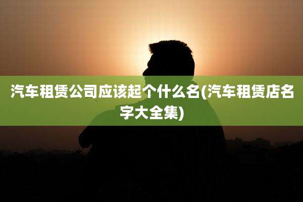 汽车租赁公司应该起个什么名(汽车租赁店名字大全集)