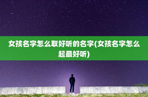 女孩名字怎么取好听的名字(女孩名字怎么起最好听)