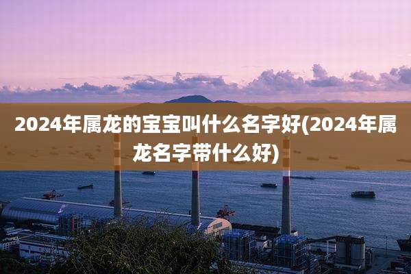 2024年属龙的宝宝叫什么名字好(2024年属龙名字带什么好)