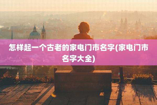 怎样起一个古老的家电门市名字(家电门市名字大全)