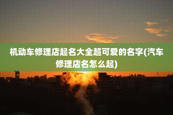 机动车修理店起名大全超可爱的名字(汽车修理店名怎么起)