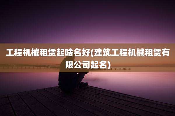 工程机械租赁起啥名好(建筑工程机械租赁有限公司起名)