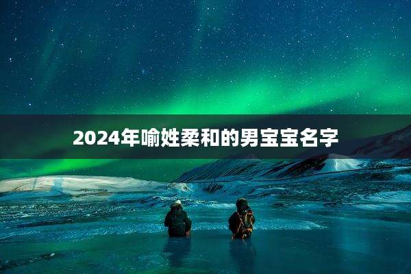 2024年喻姓柔和的男宝宝名字