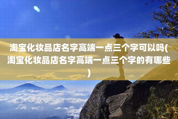 淘宝化妆品店名字高端一点三个字可以吗(淘宝化妆品店名字高端一点三个字的有哪些)