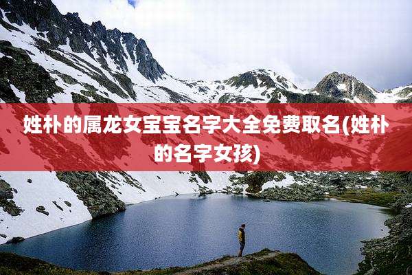 姓朴的属龙女宝宝名字大全免费取名(姓朴的名字女孩)