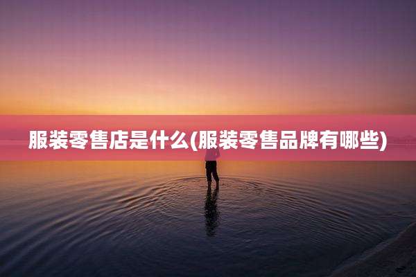 服装零售店是什么(服装零售品牌有哪些)