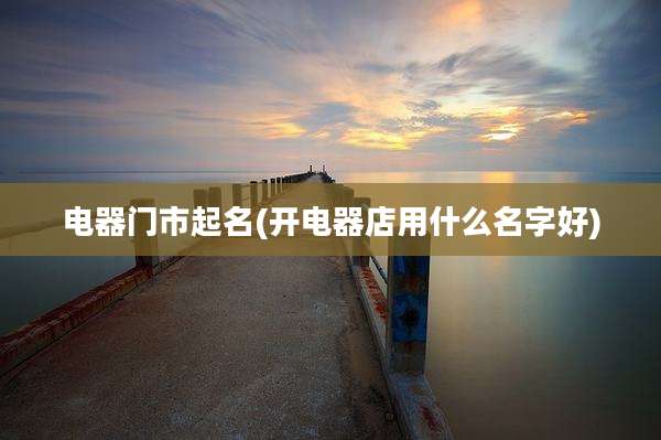 电器门市起名(开电器店用什么名字好)