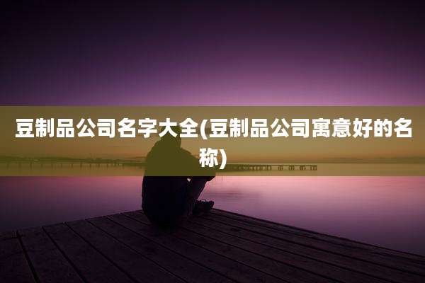 豆制品公司名字大全(豆制品公司寓意好的名称)