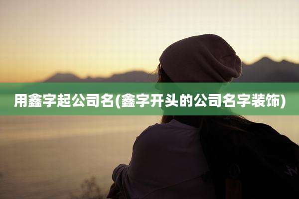 用鑫字起公司名(鑫字开头的公司名字装饰)