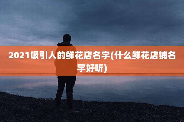 2021吸引人的鲜花店名字(什么鲜花店铺名字好听)