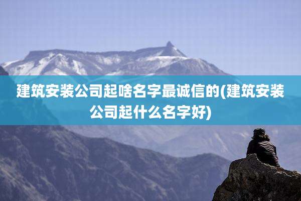 建筑安装公司起啥名字最诚信的(建筑安装公司起什么名字好)